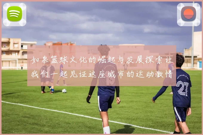 如皋篮球文化的崛起与发展探索让我们一起见证这座城市的运动激情与活力