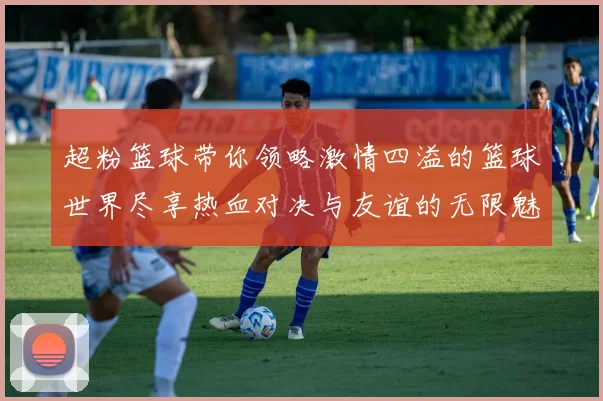 超粉篮球带你领略激情四溢的篮球世界尽享热血对决与友谊的无限魅力