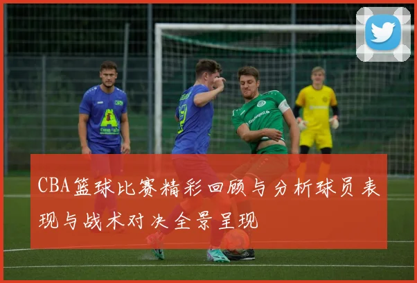 CBA篮球比赛精彩回顾与分析球员表现与战术对决全景呈现