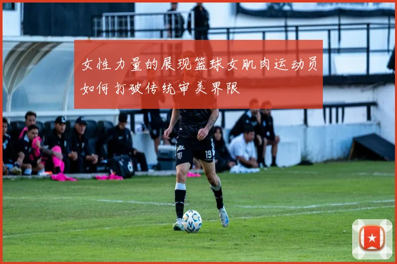 女性力量的展现篮球女肌肉运动员如何打破传统审美界限