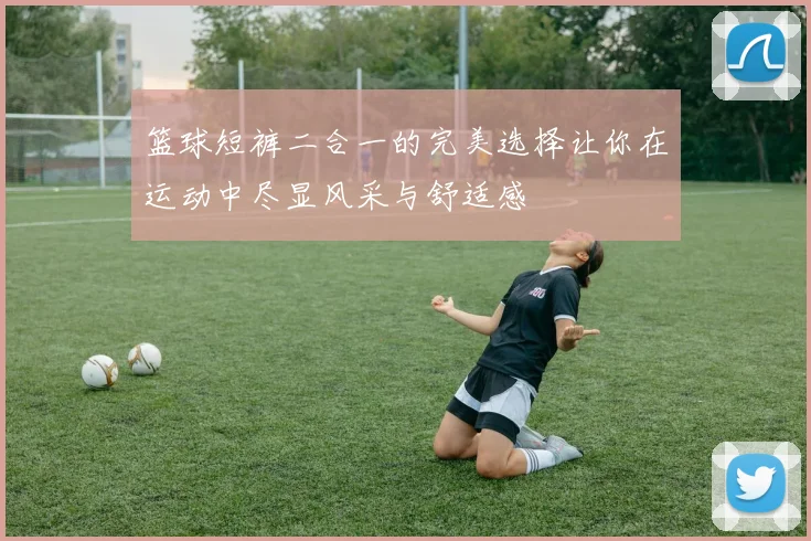 篮球短裤二合一的完美选择让你在运动中尽显风采与舒适感