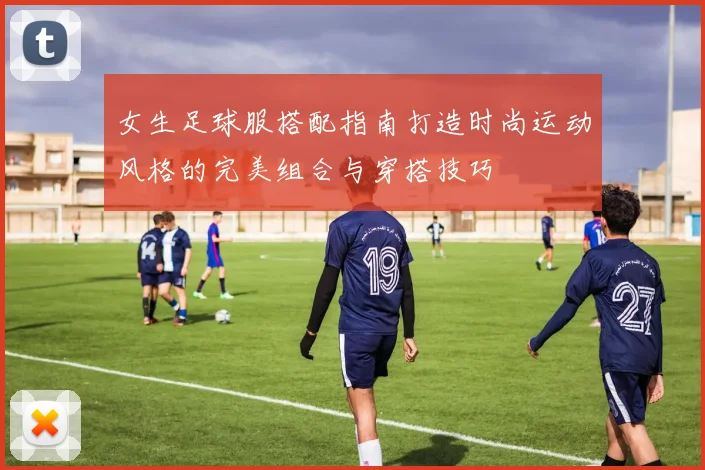 女生足球服搭配指南打造时尚运动风格的完美组合与穿搭技巧